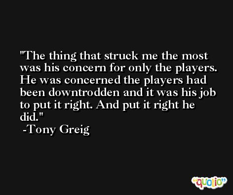 The thing that struck me the most was his concern for only the players. He was concerned the players had been downtrodden and it was his job to put it right. And put it right he did. -Tony Greig
