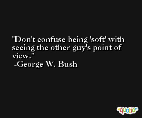 Don't confuse being 'soft' with seeing the other guy's point of view. -George W. Bush
