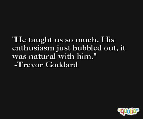 He taught us so much. His enthusiasm just bubbled out, it was natural with him. -Trevor Goddard