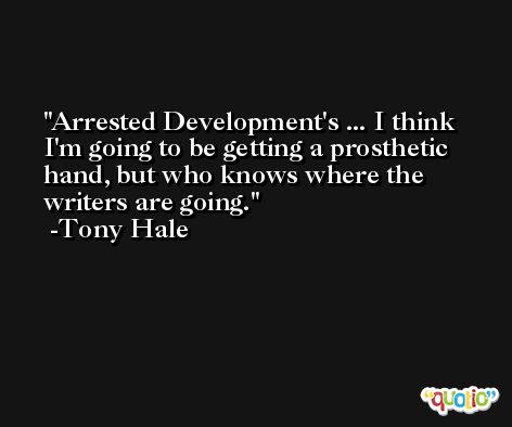 Arrested Development's ... I think I'm going to be getting a prosthetic hand, but who knows where the writers are going. -Tony Hale
