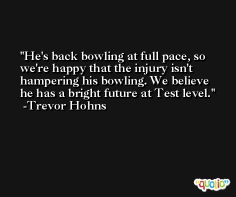 He's back bowling at full pace, so we're happy that the injury isn't hampering his bowling. We believe he has a bright future at Test level. -Trevor Hohns