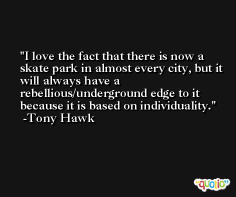 I love the fact that there is now a skate park in almost every city, but it will always have a rebellious/underground edge to it because it is based on individuality. -Tony Hawk