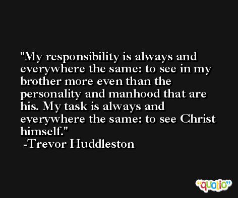 My responsibility is always and everywhere the same: to see in my brother more even than the personality and manhood that are his. My task is always and everywhere the same: to see Christ himself. -Trevor Huddleston