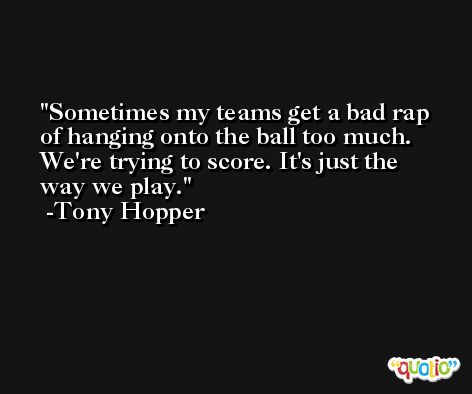 Sometimes my teams get a bad rap of hanging onto the ball too much. We're trying to score. It's just the way we play. -Tony Hopper