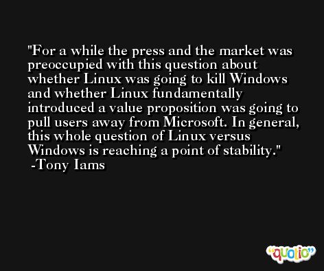 For a while the press and the market was preoccupied with this question about whether Linux was going to kill Windows and whether Linux fundamentally introduced a value proposition was going to pull users away from Microsoft. In general, this whole question of Linux versus Windows is reaching a point of stability. -Tony Iams