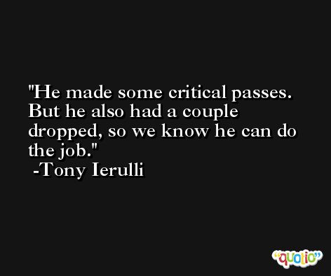 He made some critical passes. But he also had a couple dropped, so we know he can do the job. -Tony Ierulli
