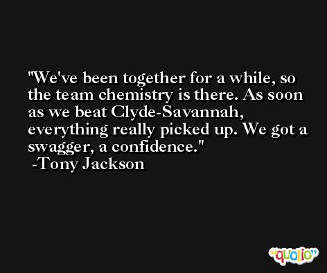 We've been together for a while, so the team chemistry is there. As soon as we beat Clyde-Savannah, everything really picked up. We got a swagger, a confidence. -Tony Jackson