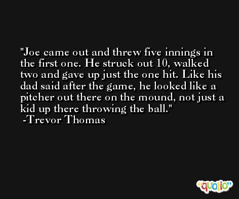 Joe came out and threw five innings in the first one. He struck out 10, walked two and gave up just the one hit. Like his dad said after the game, he looked like a pitcher out there on the mound, not just a kid up there throwing the ball. -Trevor Thomas