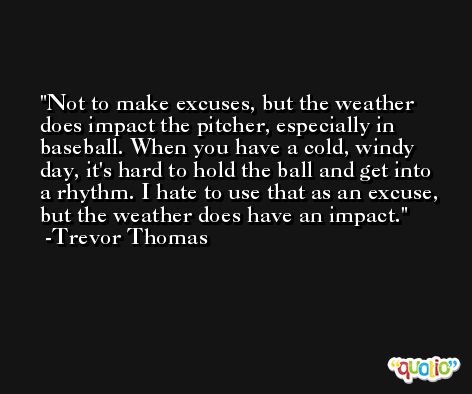 Not to make excuses, but the weather does impact the pitcher, especially in baseball. When you have a cold, windy day, it's hard to hold the ball and get into a rhythm. I hate to use that as an excuse, but the weather does have an impact. -Trevor Thomas