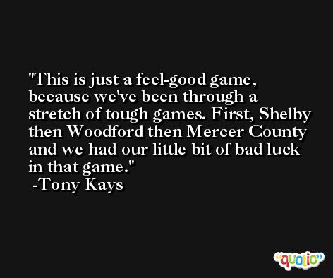 This is just a feel-good game, because we've been through a stretch of tough games. First, Shelby then Woodford then Mercer County and we had our little bit of bad luck in that game. -Tony Kays