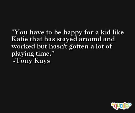 You have to be happy for a kid like Katie that has stayed around and worked but hasn't gotten a lot of playing time. -Tony Kays