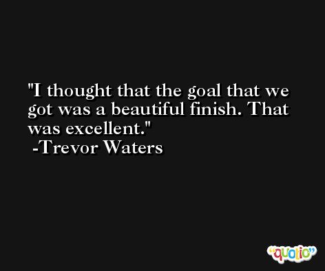 I thought that the goal that we got was a beautiful finish. That was excellent. -Trevor Waters
