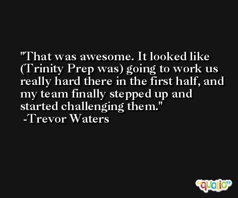 That was awesome. It looked like (Trinity Prep was) going to work us really hard there in the first half, and my team finally stepped up and started challenging them. -Trevor Waters