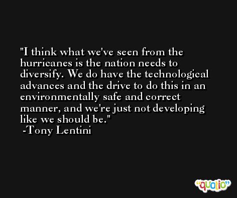 I think what we've seen from the hurricanes is the nation needs to diversify. We do have the technological advances and the drive to do this in an environmentally safe and correct manner, and we're just not developing like we should be. -Tony Lentini