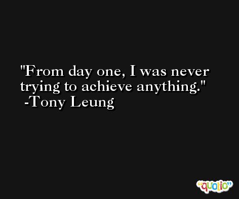 From day one, I was never trying to achieve anything. -Tony Leung