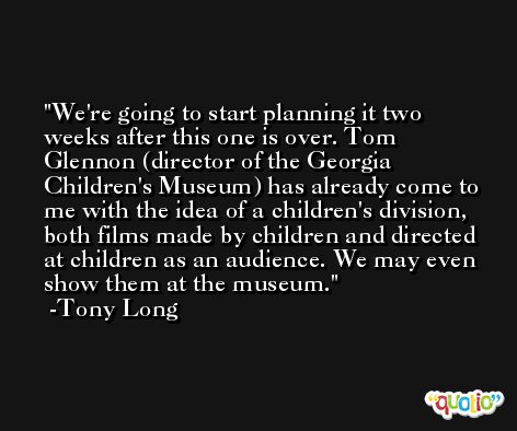 We're going to start planning it two weeks after this one is over. Tom Glennon (director of the Georgia Children's Museum) has already come to me with the idea of a children's division, both films made by children and directed at children as an audience. We may even show them at the museum. -Tony Long