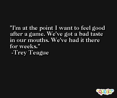 I'm at the point I want to feel good after a game. We've got a bad taste in our mouths. We've had it there for weeks. -Trey Teague