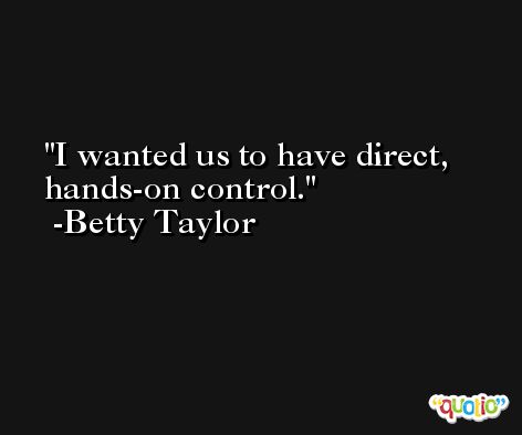 I wanted us to have direct, hands-on control. -Betty Taylor