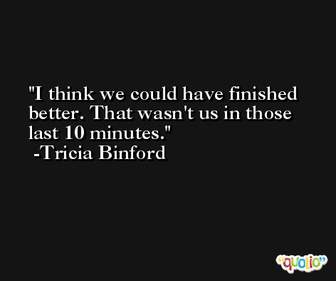 I think we could have finished better. That wasn't us in those last 10 minutes. -Tricia Binford