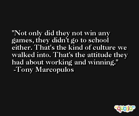 Not only did they not win any games, they didn't go to school either. That's the kind of culture we walked into. That's the attitude they had about working and winning. -Tony Marcopulos