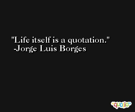 Life itself is a quotation. -Jorge Luis Borges