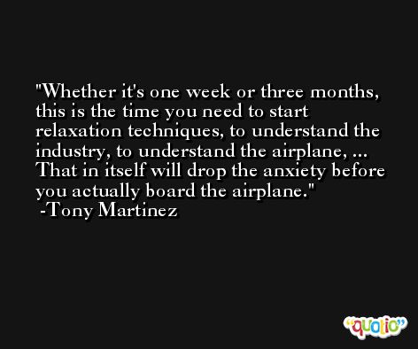 Whether it's one week or three months, this is the time you need to start relaxation techniques, to understand the industry, to understand the airplane, ... That in itself will drop the anxiety before you actually board the airplane. -Tony Martinez