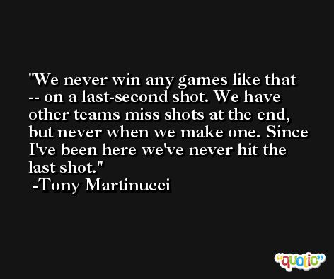 We never win any games like that -- on a last-second shot. We have other teams miss shots at the end, but never when we make one. Since I've been here we've never hit the last shot. -Tony Martinucci