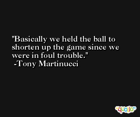 Basically we held the ball to shorten up the game since we were in foul trouble. -Tony Martinucci