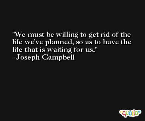 We must be willing to get rid of the life we've planned, so as to have the life that is waiting for us. -Joseph Campbell