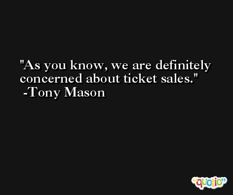 As you know, we are definitely concerned about ticket sales. -Tony Mason