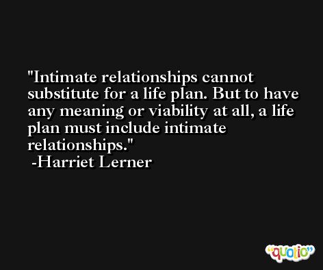 Intimate relationships cannot substitute for a life plan. But to have any meaning or viability at all, a life plan must include intimate relationships. -Harriet Lerner