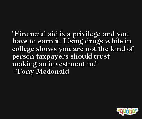Financial aid is a privilege and you have to earn it. Using drugs while in college shows you are not the kind of person taxpayers should trust making an investment in. -Tony Mcdonald