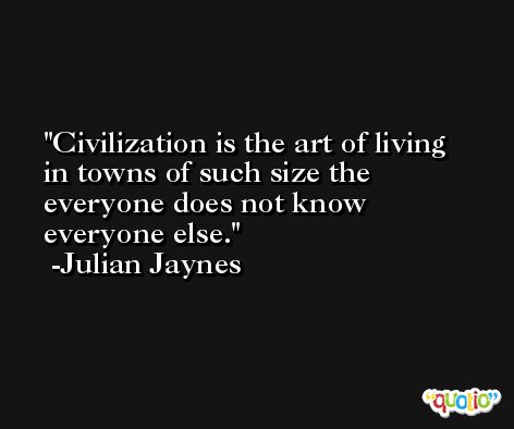 Civilization is the art of living in towns of such size the everyone does not know everyone else. -Julian Jaynes