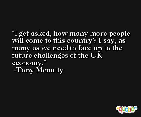 I get asked, how many more people will come to this country? I say, as many as we need to face up to the future challenges of the UK economy. -Tony Mcnulty