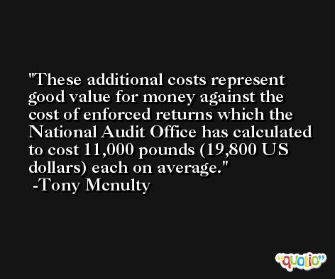These additional costs represent good value for money against the cost of enforced returns which the National Audit Office has calculated to cost 11,000 pounds (19,800 US dollars) each on average. -Tony Mcnulty