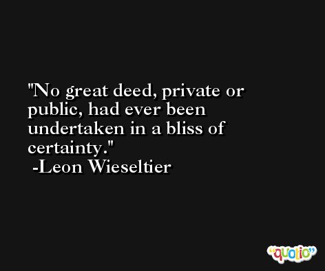 No great deed, private or public, had ever been undertaken in a bliss of certainty. -Leon Wieseltier