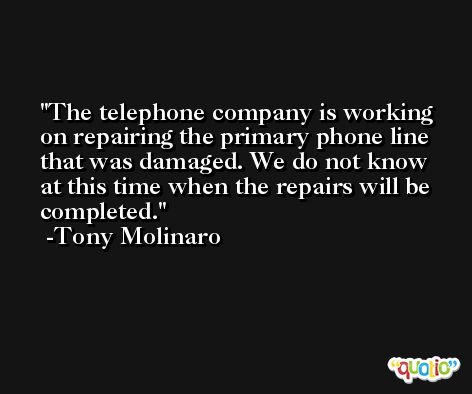 The telephone company is working on repairing the primary phone line that was damaged. We do not know at this time when the repairs will be completed. -Tony Molinaro