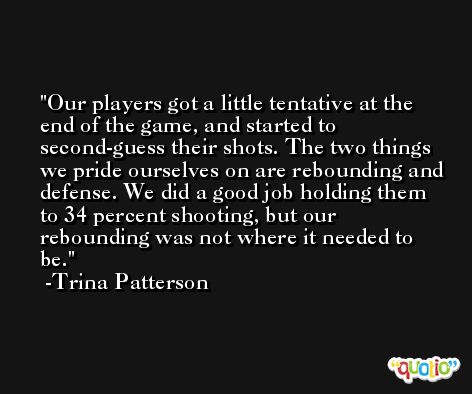 Our players got a little tentative at the end of the game, and started to second-guess their shots. The two things we pride ourselves on are rebounding and defense. We did a good job holding them to 34 percent shooting, but our rebounding was not where it needed to be. -Trina Patterson