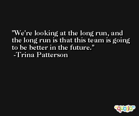 We're looking at the long run, and the long run is that this team is going to be better in the future. -Trina Patterson