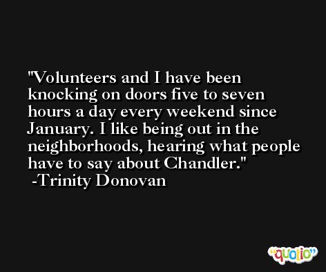 Volunteers and I have been knocking on doors five to seven hours a day every weekend since January. I like being out in the neighborhoods, hearing what people have to say about Chandler. -Trinity Donovan