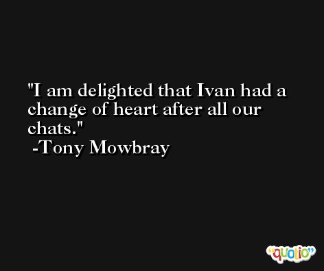 I am delighted that Ivan had a change of heart after all our chats. -Tony Mowbray