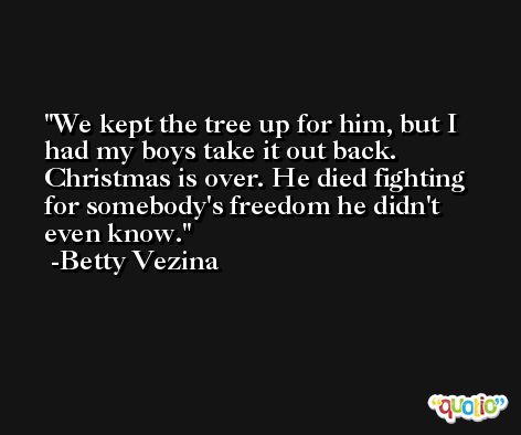 We kept the tree up for him, but I had my boys take it out back. Christmas is over. He died fighting for somebody's freedom he didn't even know. -Betty Vezina