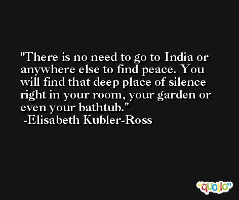 There is no need to go to India or anywhere else to find peace. You will find that deep place of silence right in your room, your garden or even your bathtub. -Elisabeth Kubler-Ross