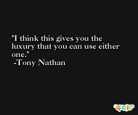I think this gives you the luxury that you can use either one. -Tony Nathan