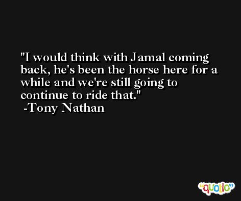 I would think with Jamal coming back, he's been the horse here for a while and we're still going to continue to ride that. -Tony Nathan