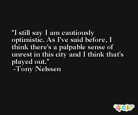 I still say I am cautiously optimistic. As I've said before, I think there's a palpable sense of unrest in this city and I think that's played out. -Tony Nelssen