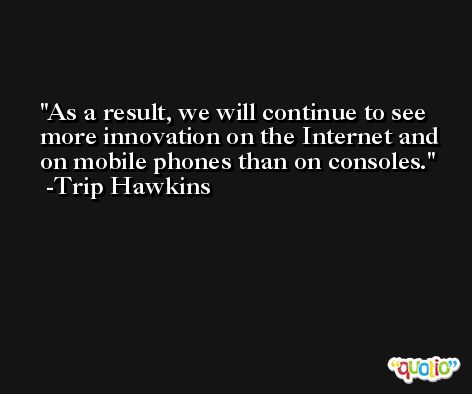 As a result, we will continue to see more innovation on the Internet and on mobile phones than on consoles. -Trip Hawkins