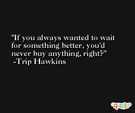 If you always wanted to wait for something better, you'd never buy anything, right? -Trip Hawkins