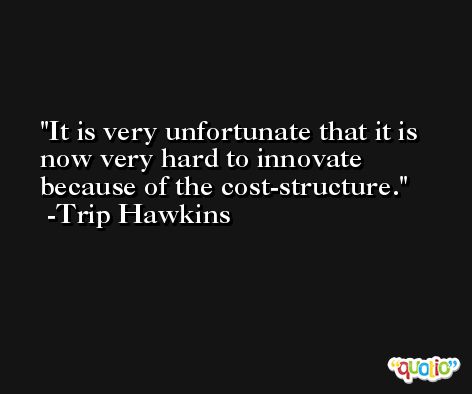 It is very unfortunate that it is now very hard to innovate because of the cost-structure. -Trip Hawkins
