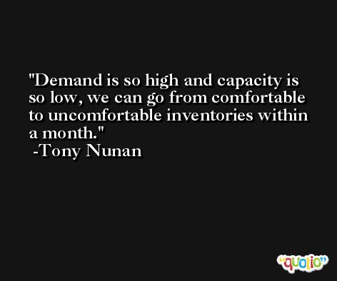 Demand is so high and capacity is so low, we can go from comfortable to uncomfortable inventories within a month. -Tony Nunan